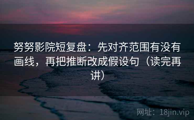 努努影院短复盘：先对齐范围有没有画线，再把推断改成假设句（读完再讲）
