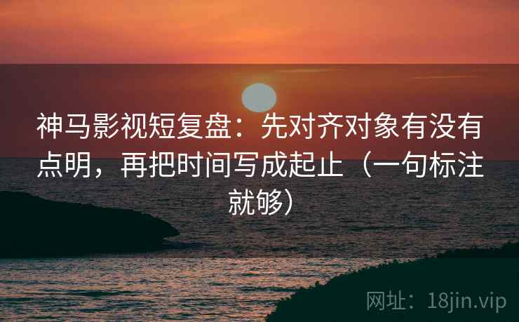 神马影视短复盘：先对齐对象有没有点明，再把时间写成起止（一句标注就够）