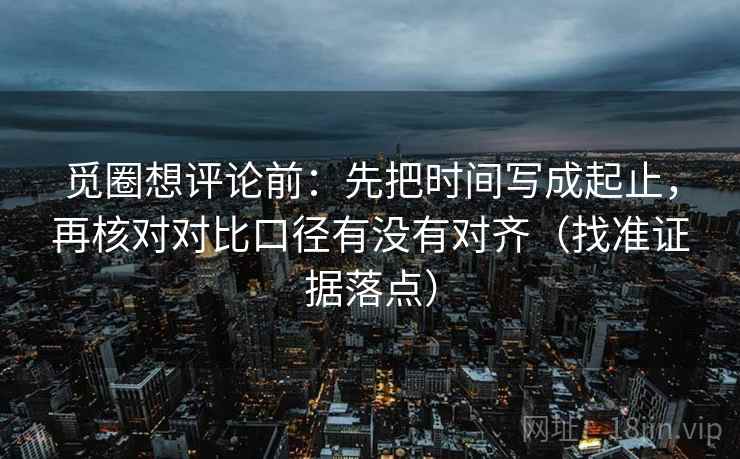 觅圈想评论前：先把时间写成起止，再核对对比口径有没有对齐（找准证据落点）