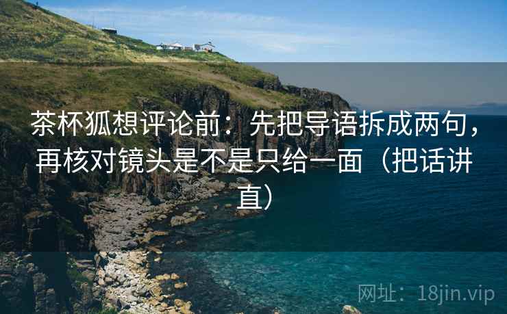 茶杯狐想评论前：先把导语拆成两句，再核对镜头是不是只给一面（把话讲直）