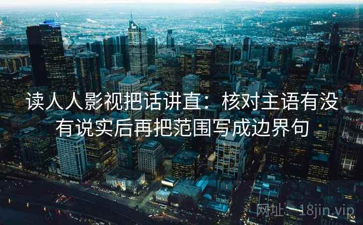 读人人影视把话讲直：核对主语有没有说实后再把范围写成边界句