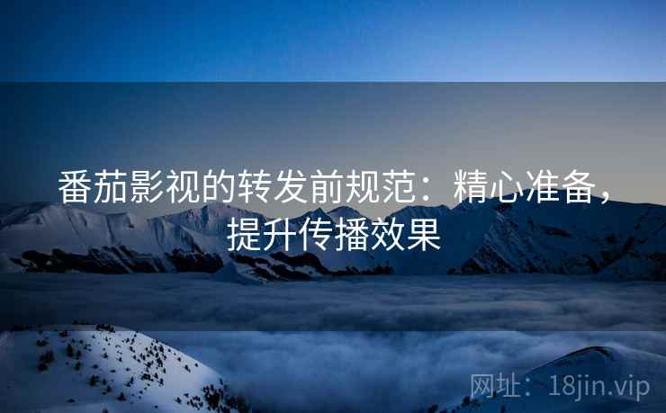 番茄影视的转发前规范：精心准备，提升传播效果