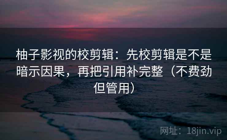 柚子影视的校剪辑：先校剪辑是不是暗示因果，再把引用补完整（不费劲但管用）