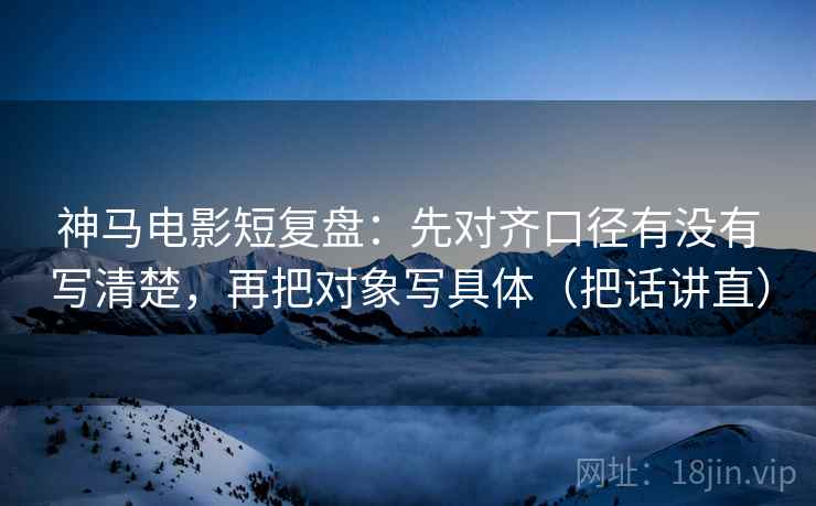 神马电影短复盘：先对齐口径有没有写清楚，再把对象写具体（把话讲直）