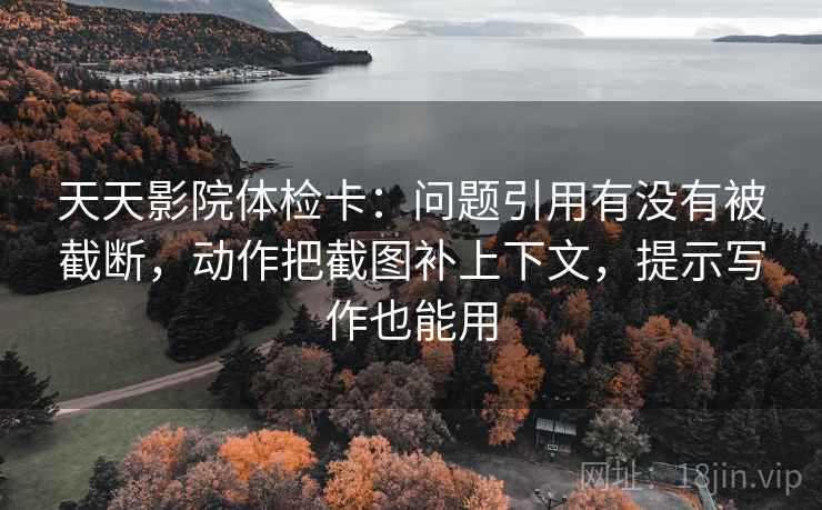 天天影院体检卡：问题引用有没有被截断，动作把截图补上下文，提示写作也能用