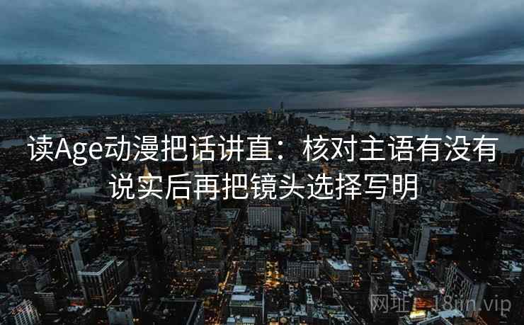 读Age动漫把话讲直：核对主语有没有说实后再把镜头选择写明