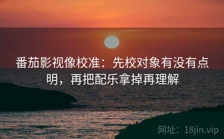 番茄影视像校准：先校对象有没有点明，再把配乐拿掉再理解