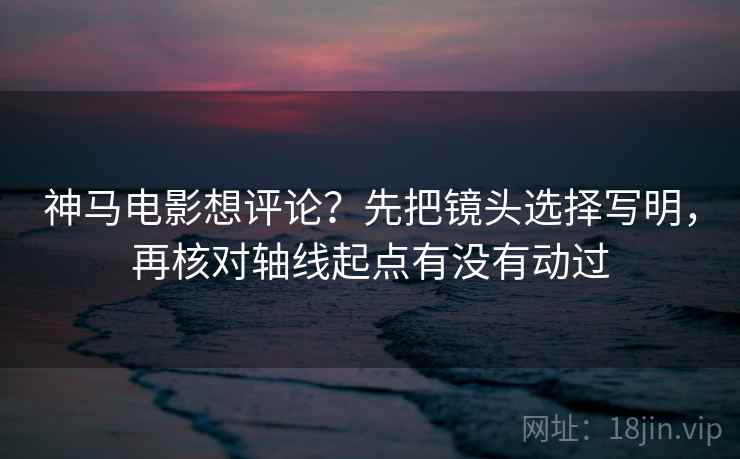 神马电影想评论？先把镜头选择写明，再核对轴线起点有没有动过