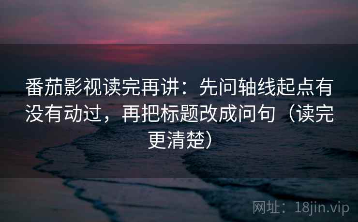 番茄影视读完再讲：先问轴线起点有没有动过，再把标题改成问句（读完更清楚）