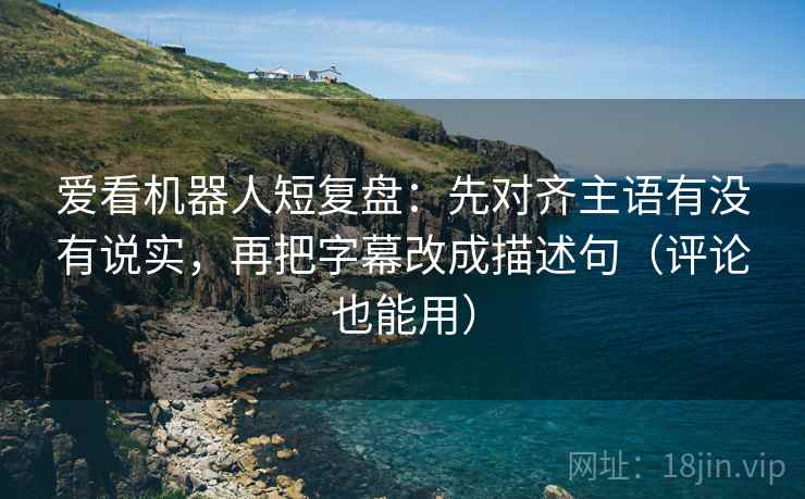 爱看机器人短复盘：先对齐主语有没有说实，再把字幕改成描述句（评论也能用）