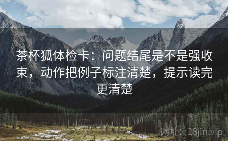 茶杯狐体检卡：问题结尾是不是强收束，动作把例子标注清楚，提示读完更清楚