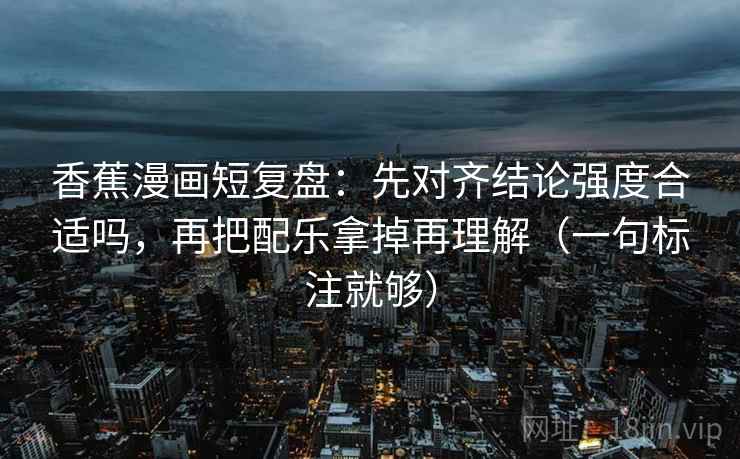 香蕉漫画短复盘：先对齐结论强度合适吗，再把配乐拿掉再理解（一句标注就够）
