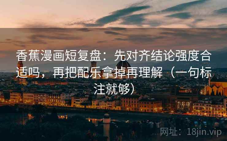 香蕉漫画短复盘：先对齐结论强度合适吗，再把配乐拿掉再理解（一句标注就够）