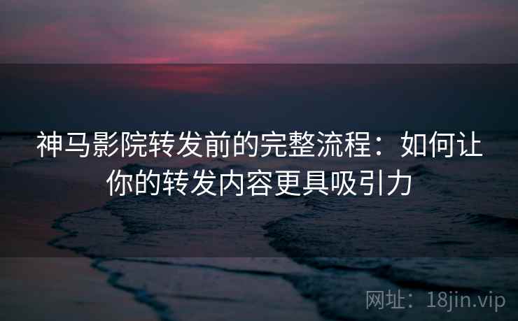 神马影院转发前的完整流程：如何让你的转发内容更具吸引力