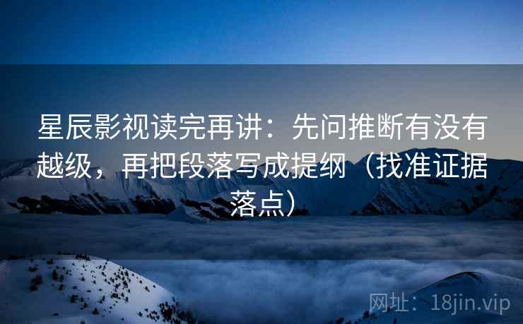 星辰影视读完再讲：先问推断有没有越级，再把段落写成提纲（找准证据落点）