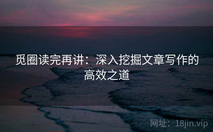 觅圈读完再讲：深入挖掘文章写作的高效之道