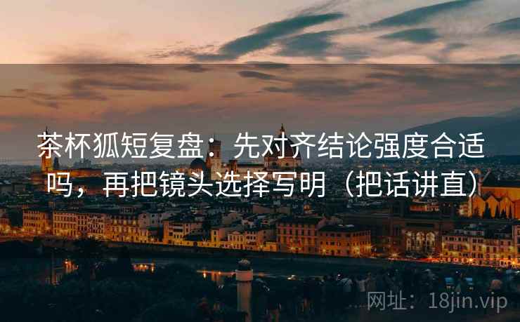 茶杯狐短复盘：先对齐结论强度合适吗，再把镜头选择写明（把话讲直）