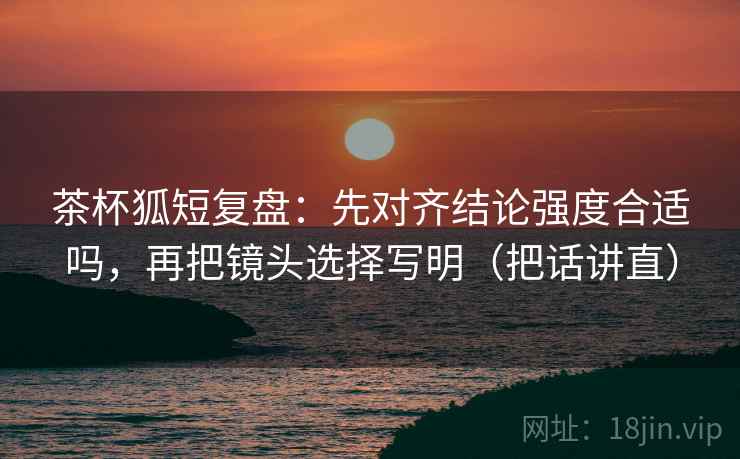 茶杯狐短复盘：先对齐结论强度合适吗，再把镜头选择写明（把话讲直）