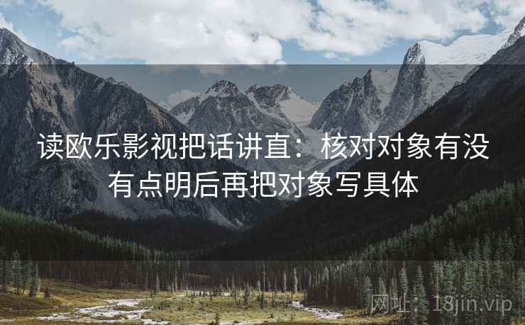 读欧乐影视把话讲直：核对对象有没有点明后再把对象写具体