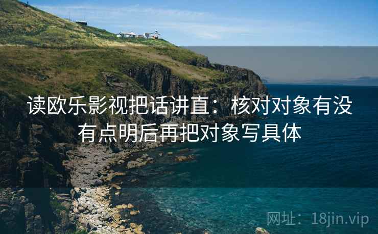 读欧乐影视把话讲直：核对对象有没有点明后再把对象写具体