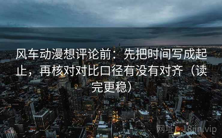 风车动漫想评论前：先把时间写成起止，再核对对比口径有没有对齐（读完更稳）