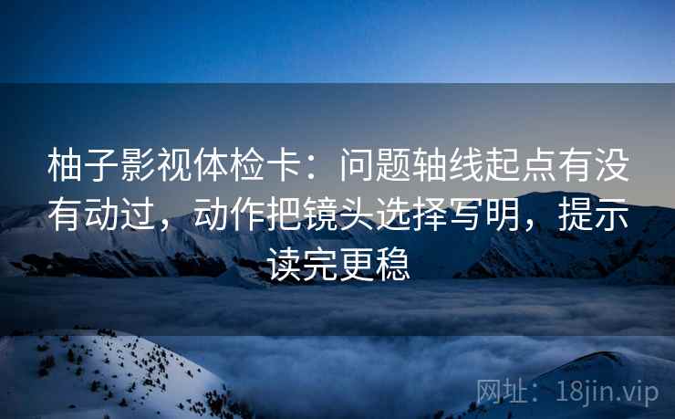 柚子影视体检卡：问题轴线起点有没有动过，动作把镜头选择写明，提示读完更稳