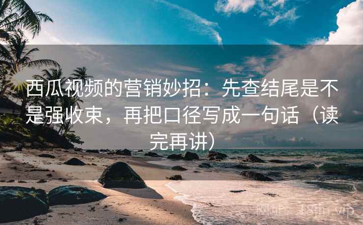 西瓜视频的营销妙招：先查结尾是不是强收束，再把口径写成一句话（读完再讲）