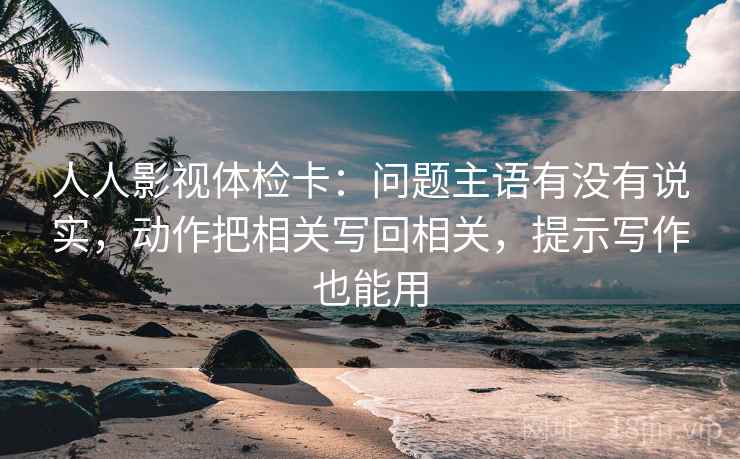 人人影视体检卡：问题主语有没有说实，动作把相关写回相关，提示写作也能用