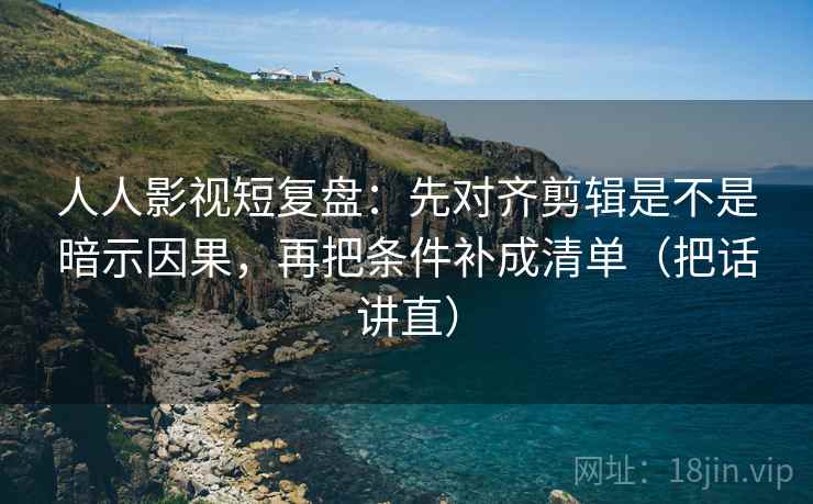 人人影视短复盘：先对齐剪辑是不是暗示因果，再把条件补成清单（把话讲直）