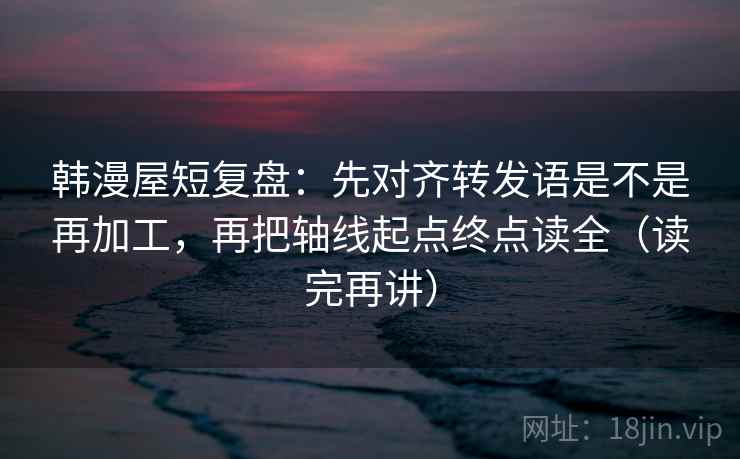 韩漫屋短复盘：先对齐转发语是不是再加工，再把轴线起点终点读全（读完再讲）