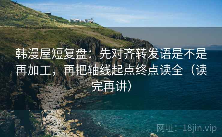 韩漫屋短复盘：先对齐转发语是不是再加工，再把轴线起点终点读全（读完再讲）