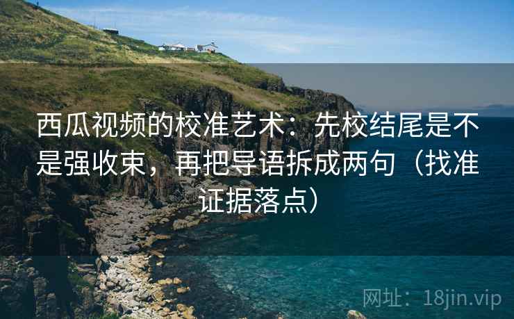 西瓜视频的校准艺术：先校结尾是不是强收束，再把导语拆成两句（找准证据落点）