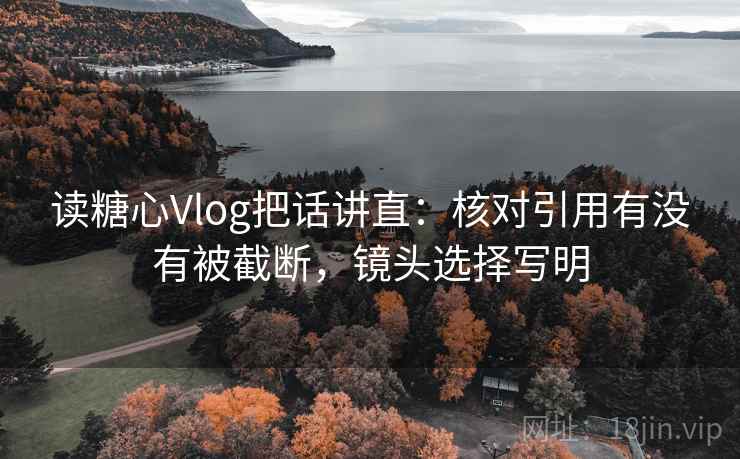 读糖心Vlog把话讲直：核对引用有没有被截断，镜头选择写明