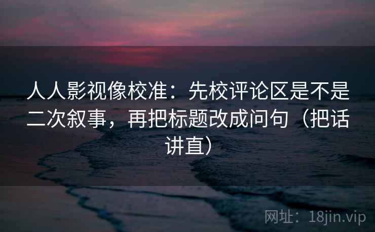人人影视像校准：先校评论区是不是二次叙事，再把标题改成问句（把话讲直）