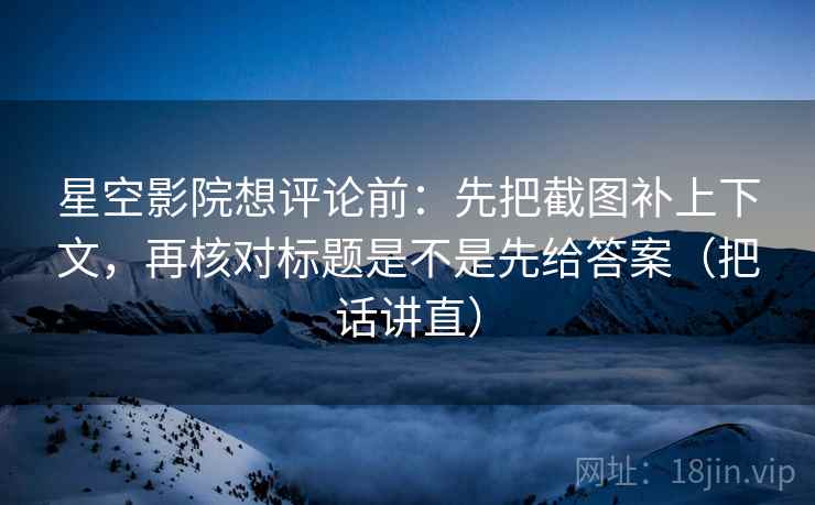 星空影院想评论前：先把截图补上下文，再核对标题是不是先给答案（把话讲直）