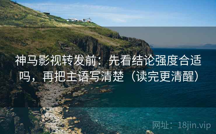 神马影视转发前：先看结论强度合适吗，再把主语写清楚（读完更清醒）