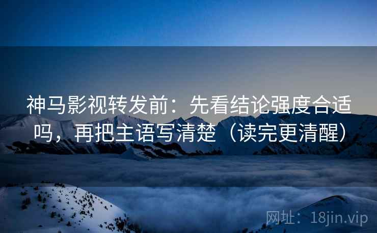 神马影视转发前：先看结论强度合适吗，再把主语写清楚（读完更清醒）