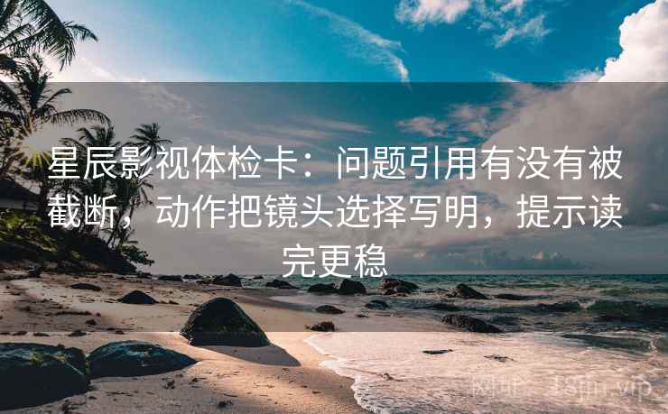 星辰影视体检卡：问题引用有没有被截断，动作把镜头选择写明，提示读完更稳