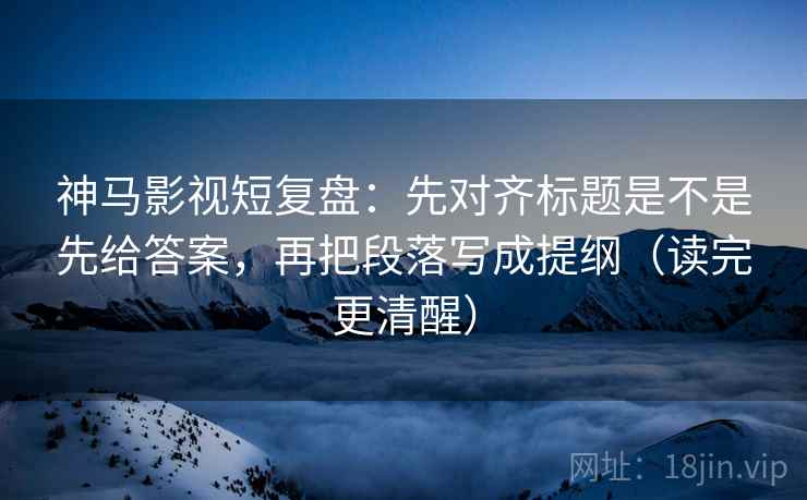 神马影视短复盘：先对齐标题是不是先给答案，再把段落写成提纲（读完更清醒）