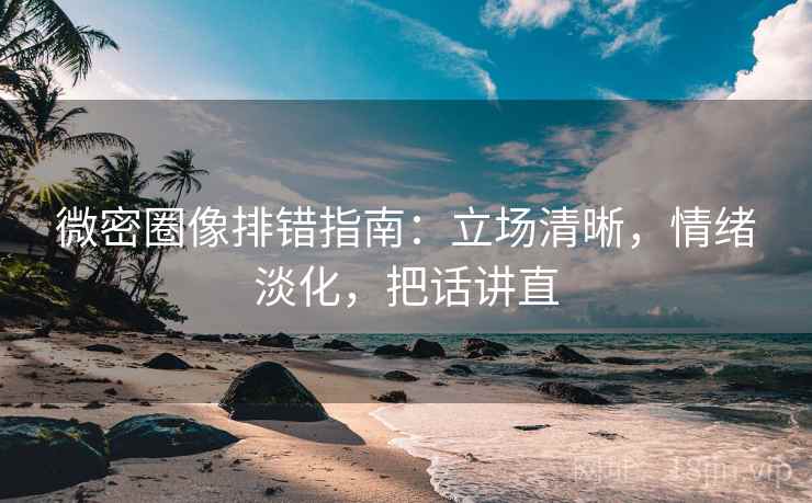 微密圈像排错指南：立场清晰，情绪淡化，把话讲直