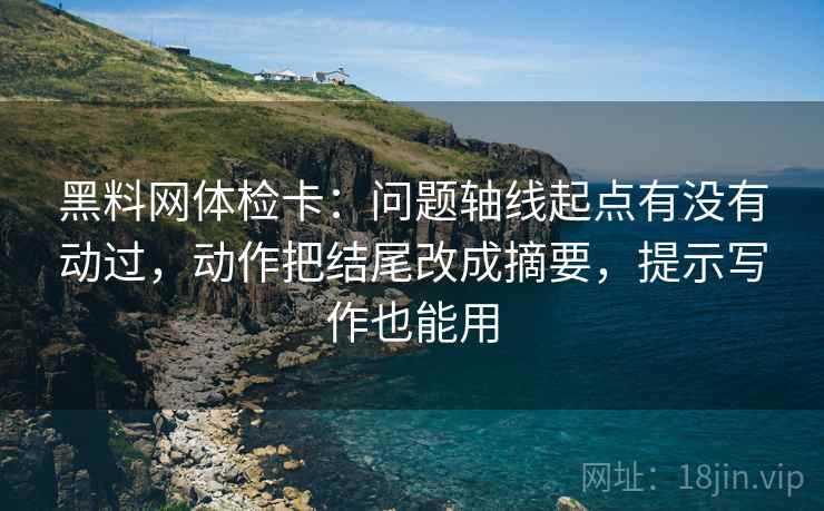 黑料网体检卡：问题轴线起点有没有动过，动作把结尾改成摘要，提示写作也能用