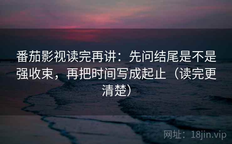 番茄影视读完再讲：先问结尾是不是强收束，再把时间写成起止（读完更清楚）