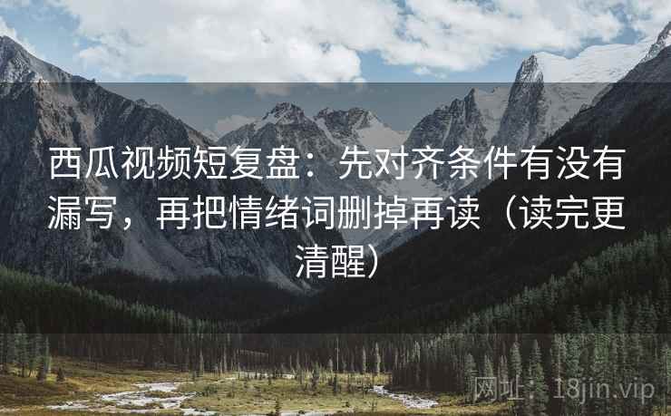 西瓜视频短复盘：先对齐条件有没有漏写，再把情绪词删掉再读（读完更清醒）