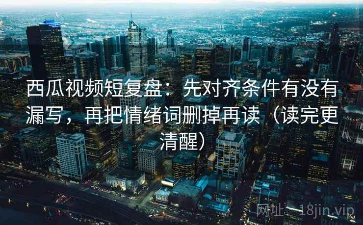 西瓜视频短复盘：先对齐条件有没有漏写，再把情绪词删掉再读（读完更清醒）
