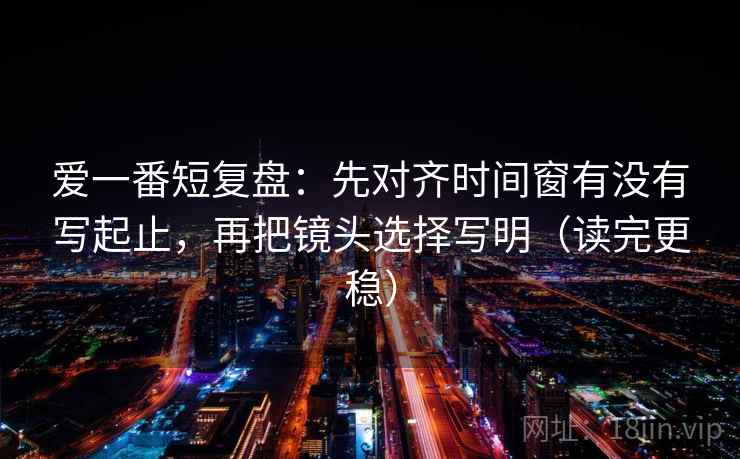 爱一番短复盘：先对齐时间窗有没有写起止，再把镜头选择写明（读完更稳）