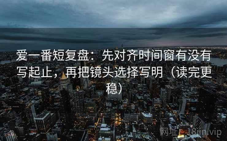 爱一番短复盘：先对齐时间窗有没有写起止，再把镜头选择写明（读完更稳）