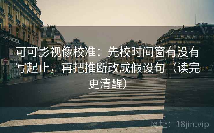 可可影视像校准：先校时间窗有没有写起止，再把推断改成假设句（读完更清醒）