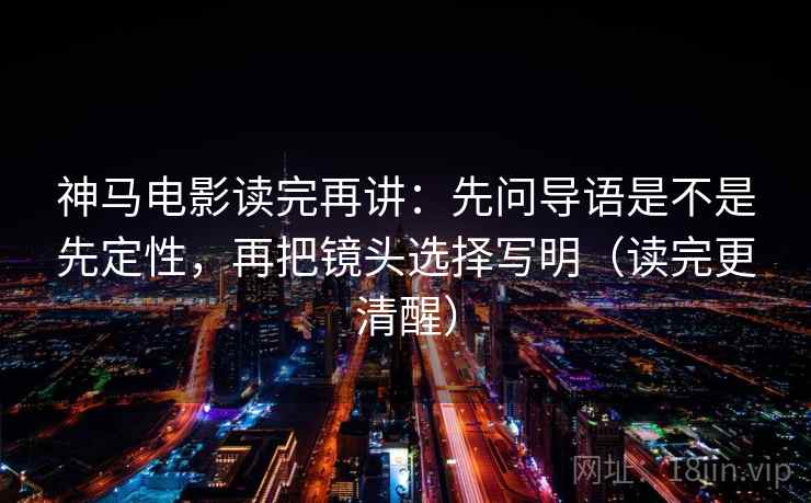 神马电影读完再讲：先问导语是不是先定性，再把镜头选择写明（读完更清醒）