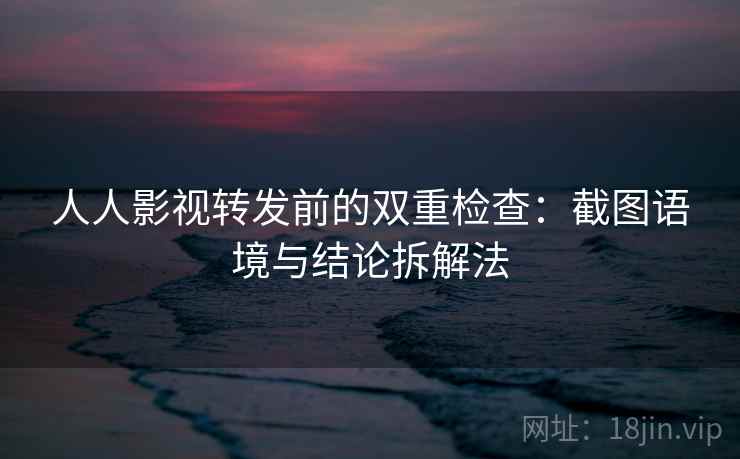 人人影视转发前的双重检查：截图语境与结论拆解法