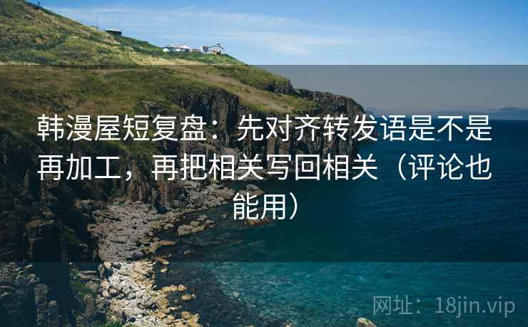 韩漫屋短复盘：先对齐转发语是不是再加工，再把相关写回相关（评论也能用）